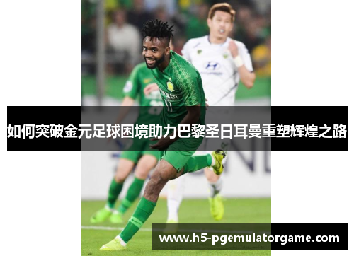 如何突破金元足球困境助力巴黎圣日耳曼重塑辉煌之路