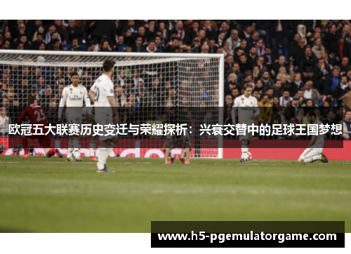 欧冠五大联赛历史变迁与荣耀探析：兴衰交替中的足球王国梦想