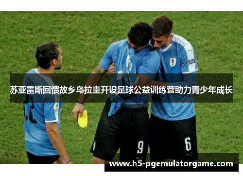 苏亚雷斯回馈故乡乌拉圭开设足球公益训练营助力青少年成长