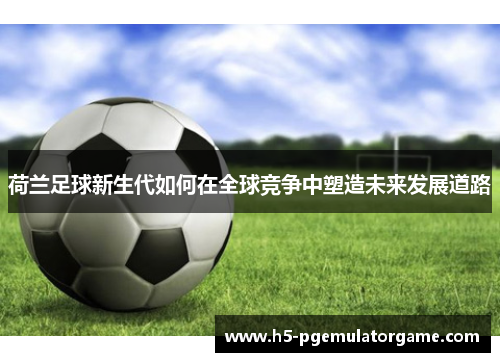 荷兰足球新生代如何在全球竞争中塑造未来发展道路