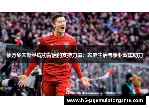 莱万多夫斯基成功背后的支持力量：家庭生活与事业双重助力