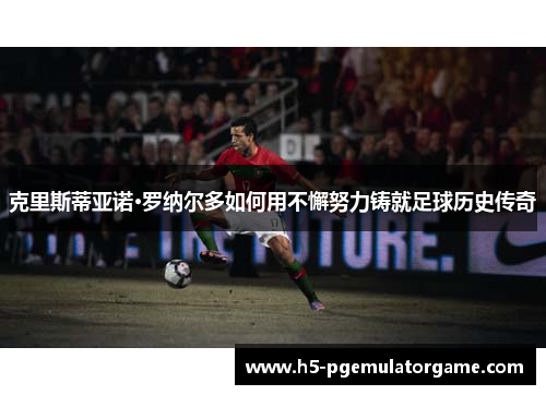克里斯蒂亚诺·罗纳尔多如何用不懈努力铸就足球历史传奇