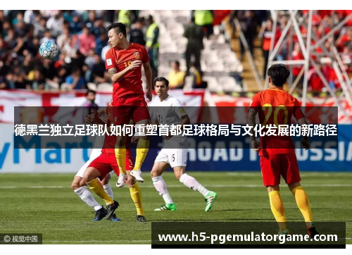 德黑兰独立足球队如何重塑首都足球格局与文化发展的新路径
