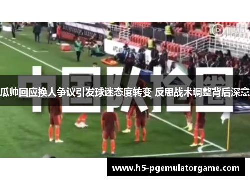 瓜帅回应换人争议引发球迷态度转变 反思战术调整背后深意