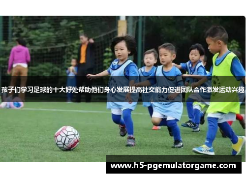 孩子们学习足球的十大好处帮助他们身心发展提高社交能力促进团队合作激发运动兴趣
