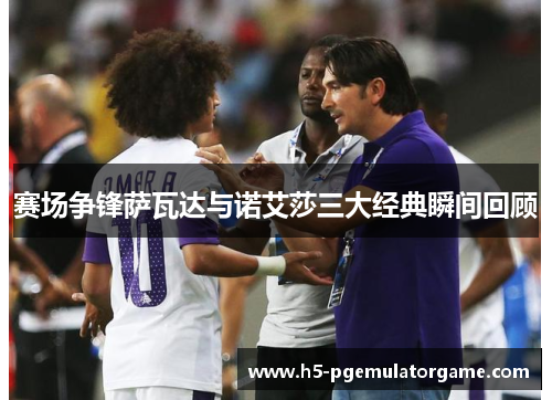 赛场争锋萨瓦达与诺艾莎三大经典瞬间回顾
