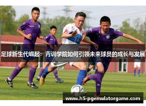 足球新生代崛起：青训学院如何引领未来球员的成长与发展