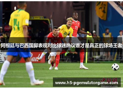 阿根廷与巴西国脚表现对比球迷热议谁才是真正的球场王者