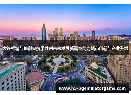 大连鲲城与穆谢奎携手共创未来发展新篇章助力城市创新与产业升级