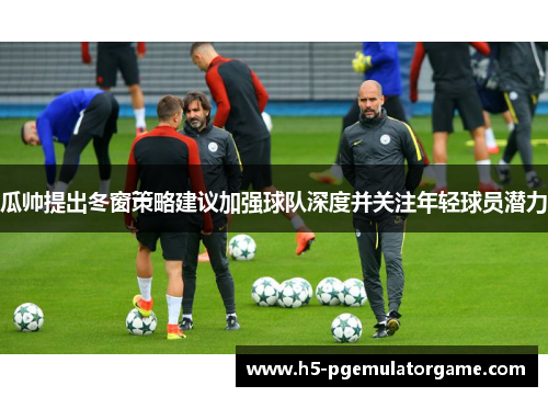 瓜帅提出冬窗策略建议加强球队深度并关注年轻球员潜力