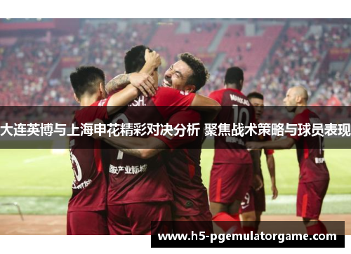 大连英博与上海申花精彩对决分析 聚焦战术策略与球员表现