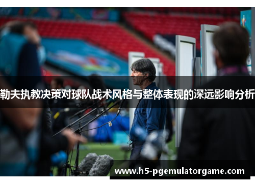 勒夫执教决策对球队战术风格与整体表现的深远影响分析