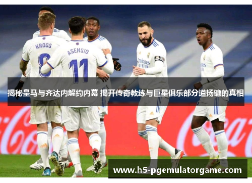揭秘皇马与齐达内解约内幕 揭开传奇教练与巨星俱乐部分道扬镳的真相
