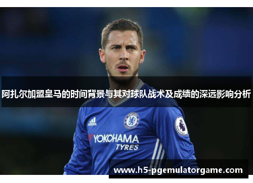 阿扎尔加盟皇马的时间背景与其对球队战术及成绩的深远影响分析