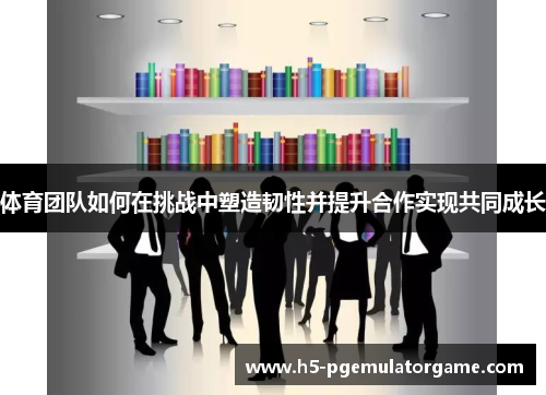 体育团队如何在挑战中塑造韧性并提升合作实现共同成长