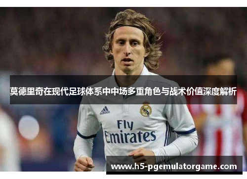 莫德里奇在现代足球体系中中场多重角色与战术价值深度解析