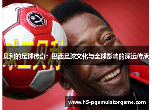 贝利的足球传奇：巴西足球文化与全球影响的深远传承