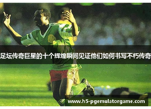 足坛传奇巨星的十个辉煌瞬间见证他们如何书写不朽传奇