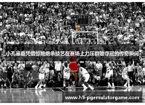 小孔塞桑凭借惊艳绝杀技艺在赛场上力压群雄夺冠的传奇瞬间