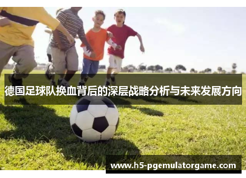 德国足球队换血背后的深层战略分析与未来发展方向