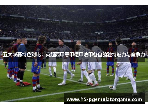五大联赛特色对比：英超西甲意甲德甲法甲各自的独特魅力与竞争力