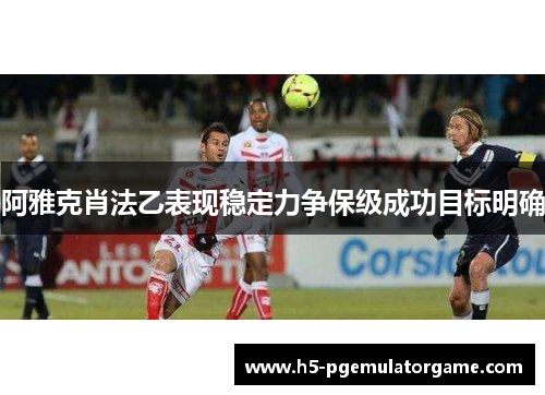 阿雅克肖法乙表现稳定力争保级成功目标明确 阿雅克肖法乙表现稳定力争保级成功目标明确