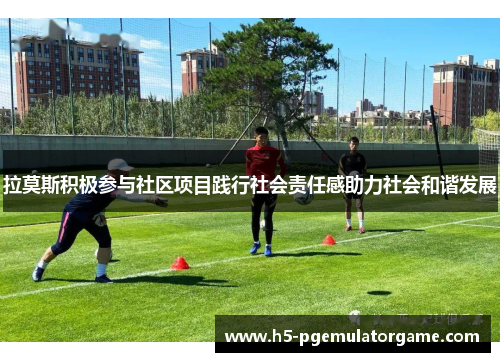 拉莫斯积极参与社区项目践行社会责任感助力社会和谐发展