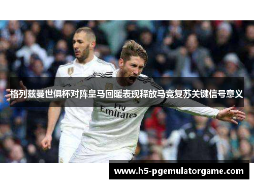 格列兹曼世俱杯对阵皇马回暖表现释放马竞复苏关键信号意义