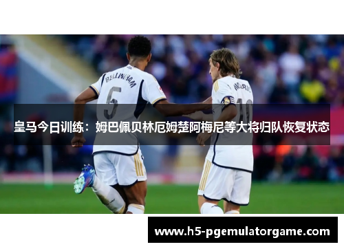 皇马今日训练：姆巴佩贝林厄姆楚阿梅尼等大将归队恢复状态