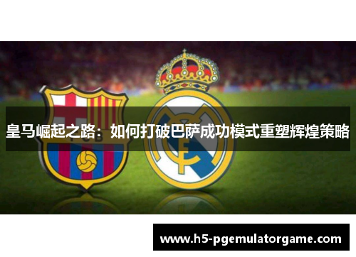 皇马崛起之路：如何打破巴萨成功模式重塑辉煌策略