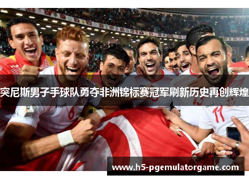 突尼斯男子手球队勇夺非洲锦标赛冠军刷新历史再创辉煌