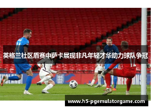 英格兰社区盾赛中萨卡展现非凡年轻才华助力球队争冠