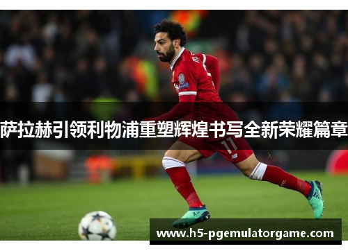 萨拉赫引领利物浦重塑辉煌书写全新荣耀篇章