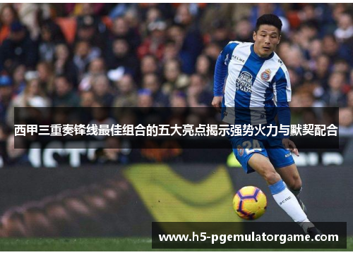 西甲三重奏锋线最佳组合的五大亮点揭示强势火力与默契配合