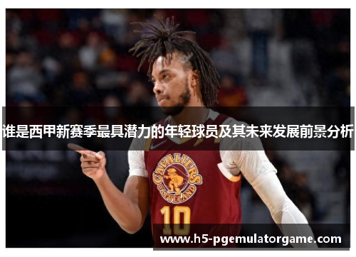 谁是西甲新赛季最具潜力的年轻球员及其未来发展前景分析