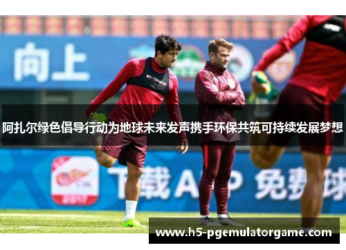 阿扎尔绿色倡导行动为地球未来发声携手环保共筑可持续发展梦想